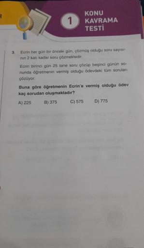 R
3.
1
KONU
KAVRAMA
TESTİ
Ecrin her gün bir önceki gün, çözmüş olduğu soru sayısı-
nın 2 katı kadar soru çözmektedir.
Ecrin birinci gün 25 tane soru çözüp beşinci günün so-
nunda öğretmenin vermiş olduğu ödevdeki tüm soruları
çözüyor.
Buna göre öğretmenin 