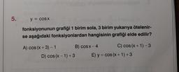 5. y = cosx
fonksiyonunun grafiği 1 birim sola, 3 birim yukarıya ötelenir-
se aşağıdaki fonksiyonlardan hangisinin grafiği elde edilir?
A) cos(x+3)-1
D) cos(x-1) +3
B) cosx– 4
C) cos(x + 1)-3
E) y = cos(x + 1) +3