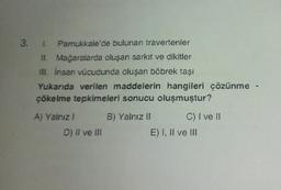 3. 1. Pamukkale'de bulunan travertenler
II. Mağaralarda oluşan sarkıt ve dikitler
III. İnsan vücudunda oluşan böbrek taşı
Yukarıda verilen maddelerin hangileri çözünme -
çökelme tepkimeleri sonucu oluşmuştur?
A) Yalnız I
D) II ve III
B) Yalnız II
C) I ve II
E) I, II ve III