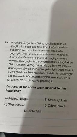 24. İlk romanı Sevgili Arsız Ölüm, çocukluğundan ve
gençlik yıllarından izler taşır. Çocukluğu annesinin,
babasının ve komşularının anlattığı masallarla
geçmiştir. Okul kütüphanesindeki masal kitaplarını
okumuştur. Çocukluk döneminde başlayan masal
merakı, ileriki yaşlarda da devam etmiştir. Sevgili Arsız
Ölüm romanını yazdığı dönemde de Türk masallarını
okuduğunu söyleşilerinde dile getirmiştir. Dede Korkut,
Evliya Çelebi ve Türk halk hikâyeleriyle de ilgilenmiştir.
Babasının anlattığı bütün hikâyeleri, masalları, oyun
türkülerini de bir bir yazıya geçirmiştir.
Bu parçada söz edilen yazar aşağıdakilerden
hangisidir?
A) Adalet Ağaoğlu
C) Bilge Karasu
E) Latife Tekin
B) Sevinç Çokum
D) Orhan Pamuk
niech 18mA