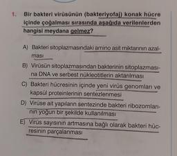 1.
Bir bakteri virüsünün (bakteriyofaj) konak hücre
içinde çoğalması sırasında aşağıda verilenlerden
hangisi meydana gelmez?
A) Bakteri sitoplazmasındaki amino asit miktarının azal-
masi
B) Virüsün sitoplazmasından bakterinin sitoplazması-
na DNA ve serbest nükleotitlerin aktarılması
C) Bakteri hücresinin içinde yeni virüs genomları ve
kapsül proteinlerinin sentezlenmesi
D) Virüse ait yapıların sentezinde bakteri ribozomları-
nın yoğun bir şekilde kullanılması
E) Virüs sayısının artmasına bağlı olarak bakteri hüc-
resinin parçalanması