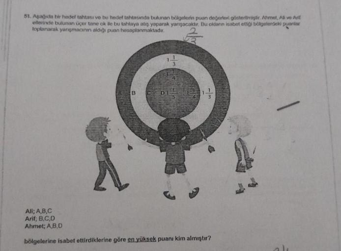 51. Aşağıda bir hedef tahtası ve bu hedef tahtasında bulunan bölgelerin puan değerleri gösterilmiştir. Ahmet, Ali ve Ar
ellerinde bulunan üçer tane ok ile bu tahtaya atış yaparak yarışacaktır. Bu okların isabet ettiği bölgelerdeki puanlar
toplanarak yarışm