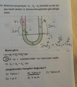 11. Birbirine karışmayan d₁, d₂, d3 özkütleli sıvılar dü-
şey kesiti verilen U borusunda şekildeki gibi denge-
dedir.
2n(
K
1
d3
gh
3
S 2
3nd²₂ =hd₁ +25²₂
Buna göre;
t. d₁ <d3 <d₂ dir.
IIK ve L noktalarındaki sıvı basınçları eşittir.
III. d₁=d₂ = d3 dür.
yargılarından hangileri doğrudur?
A) Yalnız I
D) I ve II
B) Yalnız II C) Yalnız III
E) II ve III