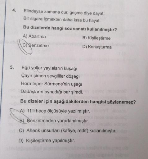 4.
5.
Elindeyse zamana dur, geçme diye dayat,
Bir sigara içmekten daha kısa bu hayat.
Bu dizelerde hangi söz sanatı kullanılmıştır?
A) Abartma
B) Kişileştirme
C) Benzetme
D) Konuşturma
Eğri yollar yaylaların kuşağı
Çayır çimen sevgililer döşeği
Hora teper