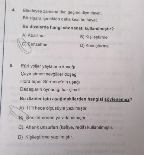 4.
5.
Elindeyse zamana dur, geçme diye dayat,
Bir sigara içmekten daha kısa bu hayat.
Bu dizelerde hangi söz sanatı kullanılmıştır?
A) Abartma
B) Kişileştirme
C) Benzetme
D) Konuşturma
Eğri yollar yaylaların kuşağı
Çayır çimen sevgililer döşeği
Hora teper 