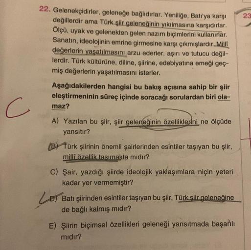 22. Gelenekçidirler, geleneğe bağlıdırlar. Yeniliğe, Batı'ya karşı
değillerdir ama Türk şiir geleneğinin yıkılmasına karşıdırlar.
Ölçü, uyak ve gelenekten gelen nazım biçimlerini kullanırlar.
Sanatın, ideolojinin emrine girmesine karşı çıkmışlardır.Milli
d