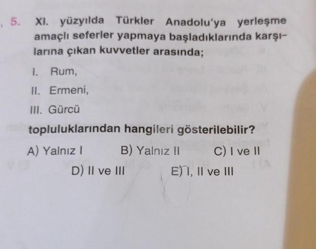 , 5. XI. yüzyılda Türkler Anadolu'ya yerleşme
amaçlı seferler yapmaya başladıklarında karşı-
larına çıkan kuvvetler arasında;
1. Rum,
II. Ermeni,
III. Gürcü
topluluklarından hangileri gösterilebilir?
B) Yalnız II
C) I ve II
A) Yalnız I
D) II ve III
E) I, I