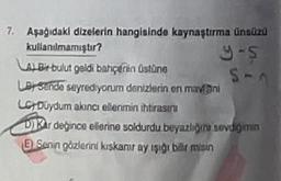 7. Aşağıdaki dizelerin hangisinde kaynaştırma ünsüzü
kullanılmamıştır?
9-5
S-A
LABir bulut geldi bahçenin üstüne
LB Sende seyrediyorum denizlerin en mavini
LCY Duydum akıncı ellerimin ihtirasını
DKar değince ellerine soldurdu beyazliğini sevdiğimin
E) Senin gözlerini kıskanır ay ışığı bilir misin