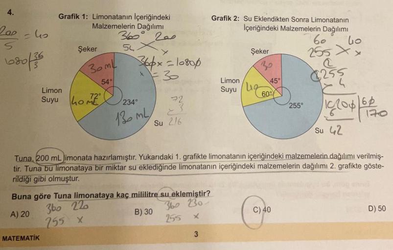 4.
200 = 4₂
S
680/36
Grafik 1: Limonatanın İçeriğindeki
Malzemelerin Dağılımı
360
200
54
Şeker
MATEMATİK
Limon
Suyu ho
30ml
54°
366x=10800
x=30
130 ML
360 220
255 x
Su 2/6
Buna göre Tuna limonataya kaç mililitre su eklemiştir?
A) 20
360 230
B) 30
255
x
Gra