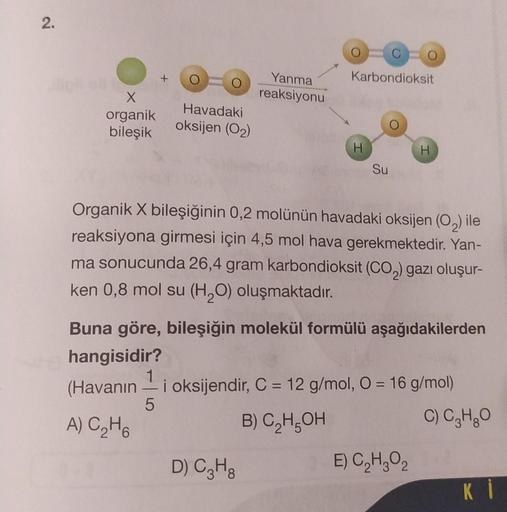 2.
X
organik
bileşik
+
Havadaki
oksijen (0₂)
Yanma
reaksiyonu
D) C3H8
Karbondioksit
H
Su
Organik X bileşiğinin 0,2 molünün havadaki oksijen (O₂) ile
reaksiyona girmesi için 4,5 mol hava gerekmektedir. Yan-
ma sonucunda 26,4 gram karbondioksit (CO₂) gazı ol