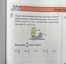 İSTEK
. Düşey kesiti şekildeki gibi olan eşit hacim bölmeli
kapta bulunan, birbirine karışmayan 2d ve 3d öz-
kütleli sıvıların K ve L noktalarında oluşturduğu
basınçlar Pk ve PL dir.
Buna göre,
PK
2d
PL
A) 1/12 B) 3/1
K
3d
oranı kaçtır?
C) 3
3
Bileşik Kap
D) E) 4
4
5.