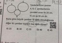 6
F
15.
12
Yanda birbirini çeviren
A, B, C çemberlerinin
çevreleri sırası ile 20 cm,
15 cm ve 30 cm dir.
B
Buna göre büyük çember 10 defa döndüğünde
diğer iki çember toplam kaç defa döner?
A) 25
116. Ayni milt
B) 30
35
35
D) 40
12 = 10
E) 45