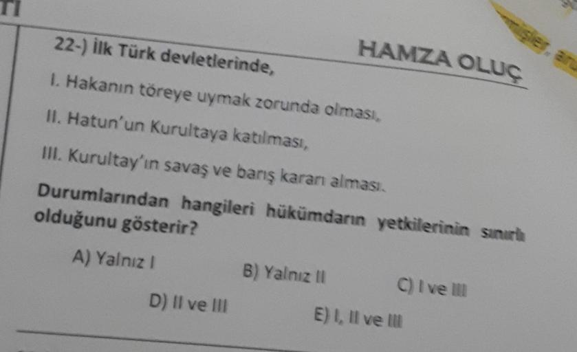 22-) İlk Türk devletlerinde,
1. Hakanın töreye uymak zorunda olması,
II. Hatun'un Kurultaya katılması,
III. Kurultay'ın savaş ve barış karanı alması.
Durumlarından hangileri hükümdarın yetkilerinin sınırl
olduğunu gösterir?
A) Yalnız I
D) II ve III
B) Yaln