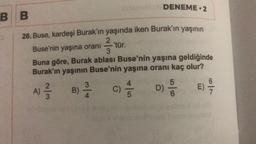 BB
26. Buse, kardeşi Burak'ın yaşında iken Burak'ın yaşının
2
Buse'nin yaşına oranı
-'tür.
3
Buna göre, Burak ablası Buse'nin yaşına geldiğinde
Burak'ın yaşının Buse'nin yaşına oranı kaç olur?
1²/3/3
A)
3
B) -/-/-
4
C)
4
DENEME 2
5
5
D) 20
6
E)