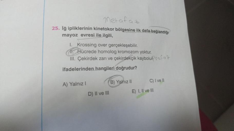 Metafaz
25. Iğ ipliklerinin kinetokor bölgesine ilk defa bağlandığı
mayoz evresi ile ilgili,
I. Krossing over gerçekleşebilir.
11. Hücrede homolog kromozom yoktur.
III. Çekirdek zarı ve çekirdekçik kaybolur?Profaz
ifadelerinden hangileri doğrudur?
A) Yalnı