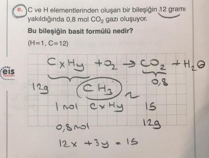 .***
eis
Yayınları
C ve H elementlerinden oluşan bir bileşiğin 12 gramı
yakıldığında 0,8 mol CO2 gazı oluşuyor.
Bu bileşiğin basit formülü nedir?
(H=1, C=12)
CxHy tasco
e
129
CH₂
trol CxHy
0,8001
12x+3y
~
= 15
2 + H₂O
15
129