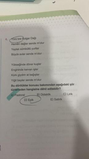 4.
Yürü bre Bulgar Dağı
Hemen dağlar sende m'olur
Yaylalı sümbüllü yurtlar
Büyük evler sende m'olur
Yükseğinde döner kuşlar
Engininde kervan işler
Kürk giydirir at bağışlar
Yiğit beyler sende m'olur
Bu dörtlükler konusu bakımından aşağıdaki şiir
türlerinde