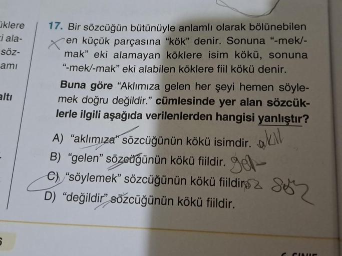Ciklere
ci ala-
söz-
ami
altı
6
17. Bir sözcüğün bütünüyle anlamlı olarak bölünebilen
en küçük parçasına "kök" denir. Sonuna "-mek/-
mak" eki alamayan köklere isim kökü, sonuna
"-mek/-mak" eki alabilen köklere fiil kökü denir.
Buna göre "Aklımıza gelen her