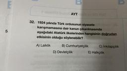 E
5
toimilla (nysot AYT
32. 1924 yılında Türk ordusunun siyasete
MO 17
karışmamasına dair kanun çıkarılmasında
aşağıdaki Atatürk ilkelerinden hangisinin doğrudan
etkisinin olduğu söylenebilir?
A) Laiklik
B) Cumhuriyetçilik
D) Devletçilik
C) İnkılapçılık
E) Halkçılık