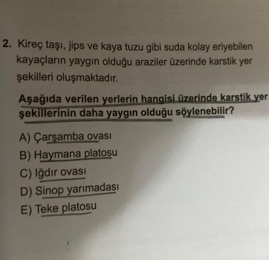 2. Kireç taşı, jips ve kaya tuzu gibi suda kolay eriyebilen
kayaçların yaygın olduğu araziler üzerinde karstik yer
şekilleri oluşmaktadır.
Aşağıda verilen yerlerin hangisi üzerinde karstik yer
şekillerinin daha yaygın olduğu söylenebilir?
A) Çarşamba ovası