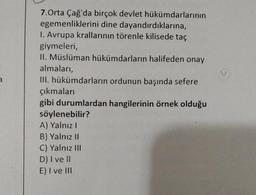3
7.Orta Çağ'da birçok devlet hükümdarlarının
egemenliklerini dine dayandırdıklarına,
1. Avrupa krallarının törenle kilisede taç
giymeleri,
II. Müslüman hükümdarların halifeden onay
almaları,
III. hükümdarların ordunun başında sefere
çıkmaları
gibi durumlardan hangilerinin örnek olduğu
söylenebilir?
A) Yalnız I
B) Yalnız II
C) Yalnız III
D) I ve II
E) I ve III