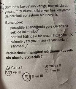 8. Sürtünme kuvvetinin varlığı, bazı olaylarda
yaşantımızı olumlu etkilerken bazı olaylarda
da hareketi zorlaştıran bir kuvvettir.
Buna göre;
1. paraşütle atlandığında yere güvenli bir
şekilde inilmesi,
II. hareket hâlindeki bir aracın hızlanması, X
III. kalemle yazı yazılması ve yazılanların
silinmesi
ifadelerinden hangileri sürtünme kuvveti-
nin olumlu etkileridir?
A) Yalnız I
ve Ill
E) I II ve III
B) Yalnız II
D) II ve III