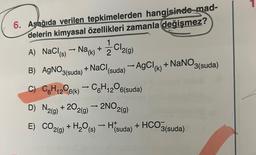 6. Aşağıda verilen tepkimelerden hangisinde mad-
delerin kimyasal özellikleri zamanla değişmez?
1
CI
-
A) NaCl(s) → Na(k) + 2 2 2(g)
-
B) AgNO3(suda) + NaCl (suda) → AgCl (k) + NaNO3(suda)
C) C6H₁2O6(k) → C6H₁2⁰6(suda)
12
12
D) N2(g) +202(g) → 2NO2(g)
E) CO2(g) + H₂O(s)H(suda) + HCO3(suda)