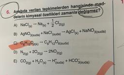 6. Aşağıda verilen tepkimelerden hangisinde mad-
delerin kimyasal özellikleri zamanla değişmez?
1
CI
-
A) NaCl(s) → Na(k) + 2 2 2(g)
-
B) AgNO3(suda) + NaCl (suda) → AgCl (k) + NaNO3(suda)
C) C6H₁2O6(k) → C6H₁2⁰6(suda)
12
12
D) N2(g) +202(g) → 2NO2(g)
E) CO2(g) + H₂O(s)H(suda) + HCO3(suda)