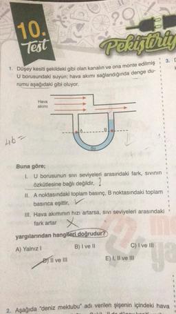 10.
Test
1. Düşey kesiti şekildeki gibi olan kanalın ve ona monte edilmiş
U borusundaki suyun; hava akımı sağlandığında denge du-
rumu aşağıdaki gibi oluyor.
46-
Hava
akımı
2.9
Pekiştiriy
Su
Il ve Ill
100
Buna göre;
1. U borusunun sıvı seviyeleri arasındaki fark, sıvının
özkütlesine bağlı değildir,
II. A noktasındaki toplam basınç, B noktasındaki toplam
basınca eşittir,
III. Hava akımının hızı artarsa, SIVI seviyeleri arasındaki
fark artar
x
yargılarından hangileri doğrudur?
A) Yalnız I
B) I ve II
C) I ve III
.
E) I, II ve III
U
8
1
B
3. D
H
S
#
ya
2. Aşağıda "deniz mektubu" adı verilen şişenin içindeki hava
Lil Il de düsey lo