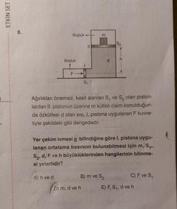 ETKİN SET
8.
Boşluk
Boşluk
A) h ve d
F
S₁
m
D) m, d ve h
Ağırlıkları önemsiz, kesit alanları S, ve S₂ olan piston-
lardan II. pistonun üzerine m kütleli cisim konulduğun-
da özkütlesi d olan sivi, I. pistona uygulanan F kuvve-
tiyle şekildeki gibi dengededir.
P
S₁₁
Yer çekim ivmesi g bilindiğine göre I. pistona uygu-
lanan ortalama basıncın bulunabilmesi için m,
S₂, d, F ve h büyüklüklerinden hangilerinin bilinme-
si yeterlidir?
S2
B) m ve S₂
C) F ve S₁
E) F, S₁, d ve h