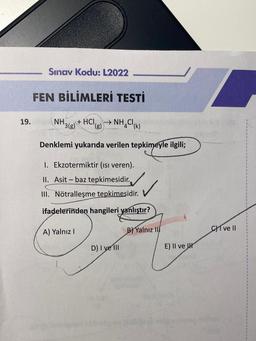 19.
Sınav Kodu: L2022
FEN BİLİMLERİ TESTİ
+ HCI, →NH₂Cl(K)
(g)
NH.
¹3(g)
Denklemi yukarıda verilen tepkimeyle ilgili;
1. Ekzotermiktir (ısı veren).
II. Asit - baz tepkimesidir.
III. Nötralleşme tepkimesidir.
ifadelerinden hangileri yanlıştır?
A) Yalnız I
D) I ve III
B) Yalnız II
E) II ve
CI ve II
$
1