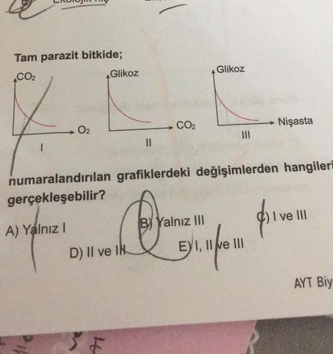 Tam parazit bitkide;
CO₂
1
0₂
A) Yalnız I
Glikoz
D) II ve IN
4
||
CO₂
numaralandırılan grafiklerdeki değişimlerden hangileri
gerçekleşebilir?
Glikoz
|||
B Yalnız III
Nişasta
I III
EYI,
11
Dinform prven
AYT Biy