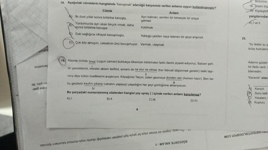 -
waza
18. Aşağıdaki cümlelerin hangisinde "kavuşmak" sözcüğü karşısında verilen anlama uygun kullanılmamıştır?
Cümle
B
Anlam
Ayrı kalınan, sevilen bir kimseyle bir araya
gelmek
Katılmak
İki dost yıllar sonra birbirine kavuştu.
Yurdumuzda ayrı akan birçok