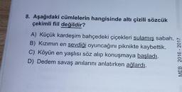 8. Aşağıdaki cümlelerin hangisinde altı çizili sözcük
çekimli fiil değildir?
A) Küçük kardeşim bahçedeki çiçekleri sulamış sabah.
B) Kızımın en sevdiği oyuncağını piknikte kaybettik.
C) Köyün en yaşlısı söz alıp konuşmaya başladı.
D) Dedem savaş anılarını anlatırken ağlardı.
MEB 2016-2017