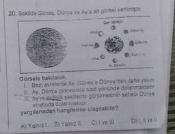 20. Şekilde Güneş, Dünya ve Ay'a ait görsel verilmiştir.
Son doran
Görsele bakılarak,
I. Bazı evrelerde Av. Güneş'e Dünya'dan daha yakını
II. Ay, Dünya çevresinde saat yönünde dolanmaktadır
III. Ay'ın değişik şekillerde görülmesinin sebebi Dünya
etrafında dolanmasıdır.
yargılarından hangilerine ulaşılabilir?
A) Yalnız I. B) Yalnız II. C) I ve III.
D) I, II ve Il