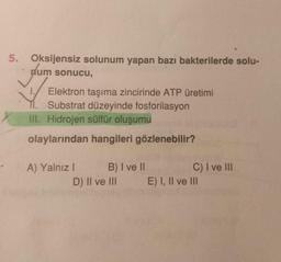 5. Oksijensiz solunum yapan bazi bakterilerde solu-
num sonucu,
✓✓
Elektron taşıma zincirinde ATP üretimi
Substrat düzeyinde fosforilasyon
III. Hidrojen sülfür oluşumu
olaylarından hangileri gözlenebilir?
A) Yalnız I
B) I ve II
D) II ve III
C) I ve III
E) I, II ve III