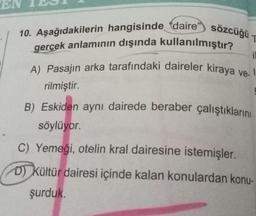 E
T
10. Aşağıdakilerin hangisinde daire" sözcüğü -
gerçek anlamının dışında kullanılmıştır?
A) Pasajın arka tarafındaki daireler kiraya ve. I
il
rilmiştir.
B) Eskiden aynı dairede beraber çalıştıklarını
söylüyor.
C) Yemeği, otelin kral dairesine istemişler.
D) Kültür dairesi içinde kalan konulardan konu-
şurduk.