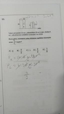 53.
2h
20
3.4rt
yatay
Taban yarıçapları 2r ve r, yükseklikleri 2h ve h olan, türdeş K
ve L silindirlerinin özkütleleri sırasıyla d ve 3d'dir.
Buna göre, cisimlerin yatay düzleme yaptıkları basınçlar
K
oranı kaçtır?
P
A) 2 B) 3 C) 1 D) E)
6
Pie = 2b²₂etg. 120³²
P₁ = br. 3etig. 3p²
2
3