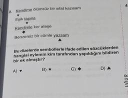 2. Kendime ölümsüz bir sifat kazısam
Eşik taşına
Kendimle kor ateşe
Benzersiz bir cümle yazsam
Bu dizelerde sembollerle ifade edilen sözcüklerden
hangisi eylemin kim tarafından yapıldığını bildiren
bir ek almıştır?
A) ♥
B) ✰
C)
D) A
4.
UĞUR