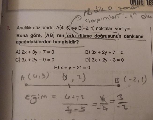 1.
Analitik düzlemde, A(4, 5) ve B(-2, 1) noktaları veriliyor.
Buna göre, [AB] nın orta dikme doğrusunun denklemi
aşağıdakilerden hangisidir?
A) 2x + 3y + 7 = 0
C) 3x + 2y - 9 = 0
UNITE TES
AB dik o zonen
Garpımlar-1" olu-
B) 3x + 2y + 7 = 0
D) 3x + 2y + 3