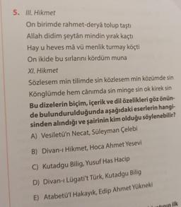 5. III. Hikmet
On birimde rahmet-deryâ tolup taştı
Allah didim şeytân mindin yırak kaçtı
Hay u heves mâ vü menlik turmay köçti
On ikide bu sırlarını kördüm muna
XI. Hikmet
Sözlesem min tilimde sin közlesem min közümde sin
Könglümde hem cânımda sin minge sin ok kirek sin
Bu dizelerin biçim, içerik ve dil özelikleri göz önün-
de bulundurulduğunda aşağıdaki eserlerin hangi-
sinden alındığı ve şairinin kim olduğu söylenebilir?
A) Vesiletü'n Necat, Süleyman Çelebi
B) Divan-ı Hikmet, Hoca Ahmet Yesevi
C) Kutadgu Bilig, Yusuf Has Hacip
D) Divan-ı Lügati't Türk, Kutadgu Bilig
E) Atabetü'l Hakayık, Edip Ahmet Yükneki
tının ilk