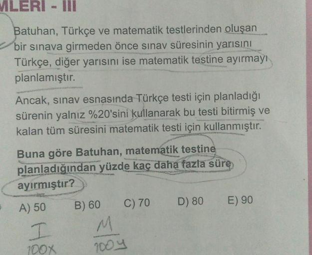 MLERI - III
Batuhan, Türkçe ve matematik testlerinden oluşan
bir sınava girmeden önce sınav süresinin yarısını
Türkçe, diğer yarısını ise matematik testine ayırmayı
planlamıştır.
Ancak, sınav esnasında Türkçe testi için planladığı
sürenin yalnız %20'sini k