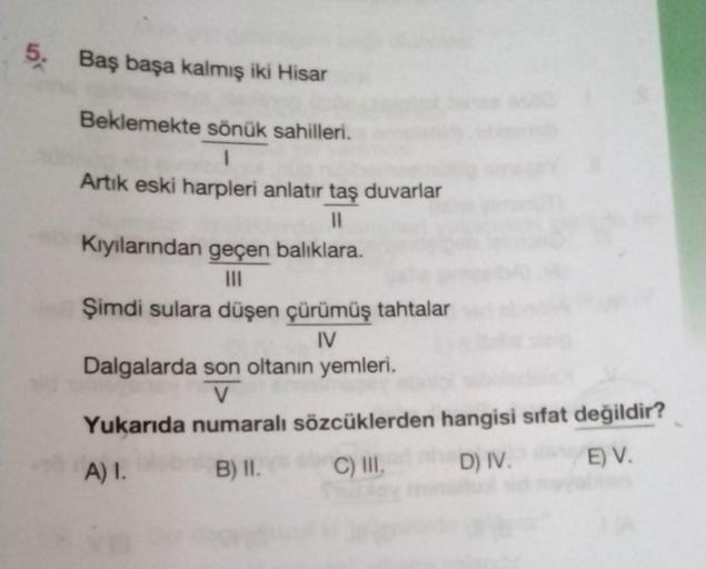 5. Baş başa kalmış iki Hisar
Beklemekte sönük sahilleri.
1
Artık eski harpleri anlatır taş duvarlar
11
Kıyılarından geçen balıklara.
|||
Şimdi sulara düşen çürümüş tahtalar
IV
Dalgalarda son oltanın yemleri.
V
Yukarıda numaralı sözcüklerden hangisi sifat d