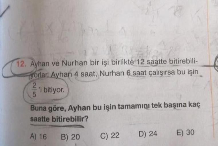 12. Ayhan ve Nurhan bir işi birlikte 12 saatte bitirebili-
yorlar. Ayhan 4 saat, Nurhan 6 saat çalışırsa bu işin
2
'i bitiyor.
Buna göre, Ayhan bu işin tamamını tek başına kaç
saatte bitirebilir?
A) 16
B) 20
C) 22
D) 24
E) 30