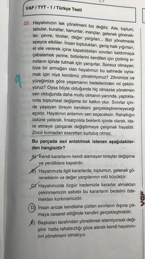 VAF/TYT - 1 / Türkçe Testi
22. Hayatımızın tek yönetmeni biz değiliz. Aile, toplum,
tabular, kurallar, kanunlar, inançlar, gelenek görenek-
ler, çevre, töreler, değer yargıları... Bizi yönetmede
epeyce etkililer. İnsan toplulukları, geniş halk yığınları,
e