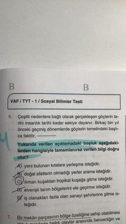 B
B
VAF/TYT-1/Sosyal Bilimler Testi
6. Çeşitli nedenlere bağlı olarak gerçekleşen göçlerin ta-
rihi insanlık tarihi kadar eskiye dayanır. Birkaç bin yıl
önceki geçmiş dönemlerde göçlerin temelindeki başlı-
ca faktör,
Yukarıda verilen açıklamadaki boşluk aşağıdaki-
lerden hangisiyle tamamlanırsa verilen bilgi doğru
olur?
A) yeni bulunan kıtalara yerleşme isteğidir.
doğal afetlerin olmadığı yerler arama isteğidir.
iliman kuşaktan tropikal kuşağa gitme isteğidir.
Delverişli tarım bölgelerini ele geçirme isteğidir.
Eiş olanakları fazla olan sanayi şehirlerine gitme is-
teğidir.
7.
Bir mekân parçasının bölge özelliğine sahip olabilmesi
inin o mokânda helirli olaylar arasında benzerliğin ve