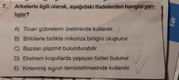 7.
Arkelerle ilgili olarak, aşağıdaki ifadelerden hangisi yan-
liştır?
A) Ticari gübrelerin üretiminde kullanılır.
B) Bitkilerle birlikte mikoriza birliğini oluşturur.
C) Bazıları plazmit bulundurabilir.
D) Ekstrem koşullarda yaşayan türleri bulunur.
E) Kirlenmiş suyun temizletilmesinde kullanılır.
✓
Tür