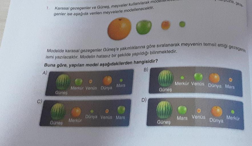 1.
C)
Karasal gezegenler ve Güneş, meyveler kullanılarak mode
genler ise aşağıda verilen meyvelerle modellenecektir.
Modelde karasal gezegenler Güneş'e yakınlıklarına göre sıralanarak meyvenin temsil ettiği gezegenin
ismi yazılacaktır. Modelin hatasız bir 