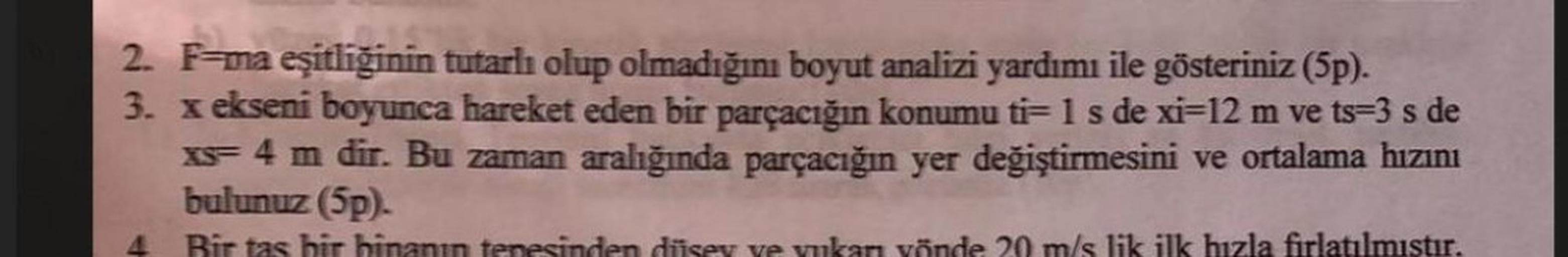 2. F=ma eşitliğinin tutarlı olup olmadığını boyut analizi yardımı ile gösteriniz (5p).
3. x ekseni boyunca hareket eden bir parçacığın konumu ti- 1 s de xi-12 m ve ts=3 s de
xs- 4 m dir. Bu zaman aralığında parçacığın yer değiştirmesini ve ortalama hızını