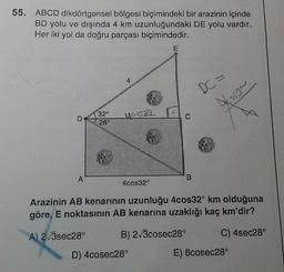 55. ABCD dikdörtgensel bölgesi biçimindeki bir arazinin içinde
BD yolu ve dışında 4 km uzunluğundaki DE yolu vardır.
Her iki yol da doğru parçası biçimindedir.
A
32°
28°
McD532
4c0s32°
E
D) 4cosec28°
C
DC=
4053~
Arazinin AB kenarının uzunluğu 4cos32° km olduğuna
göre, E noktasının AB kenarına uzaklığı kaç km'dir?
A) 2√3sec28°
B) 2√3cosec28°
C) 4sec28°
E) 8cosec28°